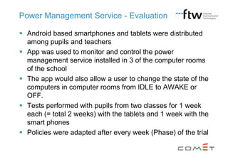 Power Management Service - Evaluation
 Android based smartphones and tablets were distributed
among pupils and teachers
 App was used to monitor and control the power
management service installed in 3 of the computer rooms
of the school
 The app would also allow a user to change the state of the
computers in computer rooms from IDLE to AWAKE or
OFF.
 Tests performed with pupils from two classes for 1 week
each (= total 2 weeks) with the tablets and 1 week with the
smart phones
 Policies were adapted after every week (Phase) of the trial

 