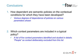 Conclusions
1. How dependent are semantic policies on the contextual
conditions for which they have been developed?


Various degrees of dependence of policies on various
parameters shown

2. Which context parameters are included in a typical
policy?


A list of five context parameters identified and studied in details.
“People” as context deliberately excluded from this list

 