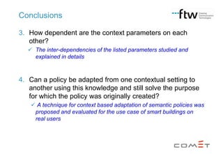 Conclusions
3. How dependent are the context parameters on each
other?
 The inter-dependencies of the listed parameters studied and
explained in details

4. Can a policy be adapted from one contextual setting to
another using this knowledge and still solve the purpose
for which the policy was originally created?
 A technique for context based adaptation of semantic policies was
proposed and evaluated for the use case of smart buildings on
real users

 