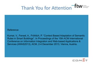 Thank You for Attention

Reference:
Kumar, V., Fensel, A., Fröhlich, P. “Context Based Adaptation of Semantic
Rules in Smart Buildings”. In Proceedings of the 15th ACM International
Conference on Information Integration and Web-based Applications &
Services (iiWAS2013), ACM, 2-4 December 2013, Vienna, Austria.

 