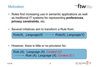 Motivation
 Rules find increasing use in semantic applications as well
as traditional IT systems for representing preferences,
privacy constraints, etc.
 Several initiatives aim to transform a Rule from:

 However, there is little or no provision for:

© FTW

-4-

 
