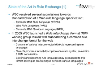 State of the Art in Rule Exchange (1)
 W3C received several submissions towards
standardization of a Web rule language specification:
- Semantic Web Rule Language (SWRL)
- Web Rule Language (WRL)
- Semantic Web Services Language (SWSL)

 In 2005 W3C launched a Rule Interchange Format (RIF)
working group tasked with standardizing a common rule
interchange format for the web
- Consists of various interconnected dialects representing rule
languages
- Dialects provide a formal description of a rule„s syntax, semantics
& XML serialization
- Existing and upcoming rule languages may be mapped to this
format serving as an interlingua between various languages
© FTW

-8-

 