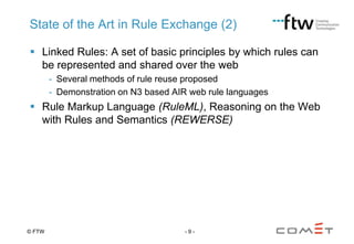State of the Art in Rule Exchange (2)
 Linked Rules: A set of basic principles by which rules can
be represented and shared over the web
- Several methods of rule reuse proposed
- Demonstration on N3 based AIR web rule languages

 Rule Markup Language (RuleML), Reasoning on the Web
with Rules and Semantics (REWERSE)

© FTW

-9-

 