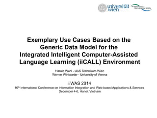 Exemplary Use Cases Based on the
Generic Data Model for the
Integrated Intelligent Computer-Assisted
Language Learning (iiCALL) Environment
Harald Wahl - UAS Technikum Wien
Werner Winiwarter - University of Vienna
iiWAS 2014
16th International Conference on Information Integration and Web-based Applications & Services
December 4-6, Hanoi, Vietnam
 