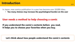 Introduction
In Japan, new comics publication in a year has become over 10,000 titles.
• Too many choices may increase the psychological burden on the user
User needs a method to help choosing a comic
Let’s think about how people understand the comic’s contents
If you understand the comic’s contents before you read,
It helps you to choose your favorites when you buy.
3/31
 