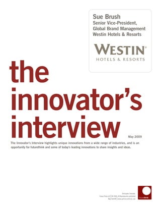 Sue Brush
                                                              Senior Vice-President,
                                                              Global Brand Management
                                                              Westin Hotels & Resorts




the
innovator’s
interview
The Innovator’s Interview highlights unique innovations from a wide range of industries, and is an
opportunity for futurethink and some of today’s leading innovations to share insights and ideas.
                                                                                                           May 2009




                                                                                                 Anticipate. Innovate.
                                                                                  |
                                                                   Future Think LLC © 2005–09 Reproduction prohibited
                                                                                           |
                                                                                New York NY www.getfuturethink.com
 