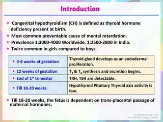 Introduction
 Congenital hypothyroidism (CH) is defined as thyroid hormone
deficiency present at birth.
 Most common preventable cause of mental retardation.
 Prevalence 1:3000-4000 Worldwide, 1:2500-2800 in India.
 Twice common in girls compared to boys.
 Till 18-20 weeks, the fetus is dependent on trans-placental passage of
maternal hormones.
 3-4 weeks of gestation
Thyroid gland develops as an endodermal
proliferation.
 12 weeks of gestation T3 & T4 synthesis and secretion begins.
 End of 1st trimester TRH, TSH are detectable.
 Till 18-20 weeks
Hypothyroid Pituitary Thyroid axis activity is
low.
Dr Naveen Kumar Cheri
S.V. Medical College, Tirupati
 