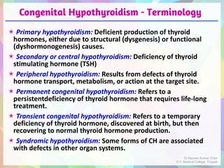 Congenital Hypothyroidism - Terminology
 Primary hypothyroidism: Deficient production of thyroid
hormones, either due to structural (dysgenesis) or functional
(dyshormonogenesis) causes.
 Secondary or central hypothyroidism: Deficiency of thyroid
stimulating hormone (TSH)
 Peripheral hypothyroidism: Results from defects of thyroid
hormone transport, metabolism, or action at the target site.
 Permanent congenital hypothyroidism: Refers to a
persistentdeficiency of thyroid hormone that requires life-long
treatment.
 Transient congenital hypothyroidism: Refers to a temporary
deficiency of thyroid hormone, discovered at birth, but then
recovering to normal thyroid hormone production.
 Syndromic hypothyroidism: Some forms of CH are associated
with defects in other organ systems.
Dr Naveen Kumar Cheri
S.V. Medical College, Tirupati
 
