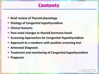 Contents
 Brief review of Thyroid physiology
 Etiology of Congenital hypothyroidism
 Clinical features
 Post-natal changes in thyroid hormone levels
 Screening Approaches for Congenital Hypothyroidism
 Approach to a newborn with positive screening test
 Antenatal Diagnosis
 Treatment and monitoring of Congenital hypothyroidism
 Prognosis
Dr Naveen Kumar Cheri
S.V. Medical College, Tirupati
 