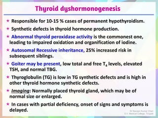 Thyroid dyshormonogenesis
 Responsible for 10-15 % cases of permanent hypothyroidism.
 Synthetic defects in thyroid hormone production.
 Abnormal thyroid peroxidase activity is the commonest one,
leading to impaired oxidation and organification of iodine.
 Autosomal Recessive inheritance, 25% increased risk in
subsequent siblings.
 Goiter may be present, low total and free T4 levels, elevated
TSH, and normal TBG.
 Thyroglobulin (TG) is low in TG synthetic defects and is high in
other thyroid hormone synthetic defects.
 Imaging: Normally placed thyroid gland, which may be of
normal size or enlarged.
 In cases with partial deficiency, onset of signs and symptoms is
delayed. Dr Naveen Kumar Cheri
S.V. Medical College, Tirupati
 