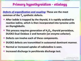 Primary hypothyroidism - etiology
Defects of organification and coupling: These are the most
common of the T4 synthetic defects.
 After iodide is trapped by the thyroid, it is rapidly oxidized to
reactive iodine, which is then incorporated into tyrosine units
on thyroglobulin.
 This process requires generation of H2O2, thyroid peroxidase,
DUOX2 Dual Oxidase 2 and hematin (an enzyme cofactor).
 Defects can involve each of these components.
 DUOX2 defects are transmitted in autosomal dominant manner.
 Normal or increased uptake of radioiodine is seen.
 Increased discharge in perchlorate discharge test.
Dr Naveen Kumar Cheri
S.V. Medical College, Tirupati
 