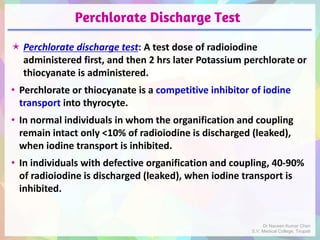 Perchlorate Discharge Test
 Perchlorate discharge test: A test dose of radioiodine
administered first, and then 2 hrs later Potassium perchlorate or
thiocyanate is administered.
• Perchlorate or thiocyanate is a competitive inhibitor of iodine
transport into thyrocyte.
• In normal individuals in whom the organification and coupling
remain intact only <10% of radioiodine is discharged (leaked),
when iodine transport is inhibited.
• In individuals with defective organification and coupling, 40-90%
of radioiodine is discharged (leaked), when iodine transport is
inhibited.
Dr Naveen Kumar Cheri
S.V. Medical College, Tirupati
 