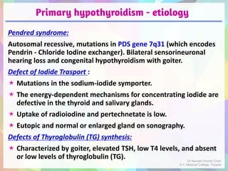 Primary hypothyroidism - etiology
Pendred syndrome:
Autosomal recessive, mutations in PDS gene 7q31 (which encodes
Pendrin - Chloride Iodine exchanger). Bilateral sensorineuronal
hearing loss and congenital hypothyroidism with goiter.
Defect of Iodide Trasport :
 Mutations in the sodium-iodide symporter.
 The energy-dependent mechanisms for concentrating iodide are
defective in the thyroid and salivary glands.
 Uptake of radioiodine and pertechnetate is low.
 Eutopic and normal or enlarged gland on sonography.
Defects of Thyroglobulin (TG) synthesis:
 Characterized by goiter, elevated TSH, low T4 levels, and absent
or low levels of thyroglobulin (TG). Dr Naveen Kumar Cheri
S.V. Medical College, Tirupati
 