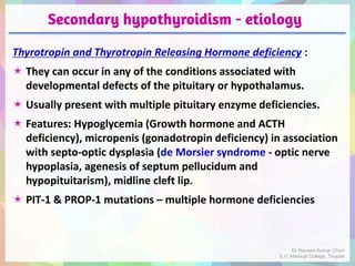 Secondary hypothyroidism - etiology
Thyrotropin and Thyrotropin Releasing Hormone deficiency :
 They can occur in any of the conditions associated with
developmental defects of the pituitary or hypothalamus.
 Usually present with multiple pituitary enzyme deficiencies.
 Features: Hypoglycemia (Growth hormone and ACTH
deficiency), micropenis (gonadotropin deficiency) in association
with septo-optic dysplasia (de Morsier syndrome - optic nerve
hypoplasia, agenesis of septum pellucidum and
hypopituitarism), midline cleft lip.
 PIT-1 & PROP-1 mutations – multiple hormone deficiencies
Dr Naveen Kumar Cheri
S.V. Medical College, Tirupati
 