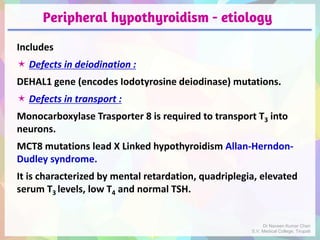 Peripheral hypothyroidism - etiology
Includes
 Defects in deiodination :
DEHAL1 gene (encodes Iodotyrosine deiodinase) mutations.
 Defects in transport :
Monocarboxylase Trasporter 8 is required to transport T3 into
neurons.
MCT8 mutations lead X Linked hypothyroidism Allan-Herndon-
Dudley syndrome.
It is characterized by mental retardation, quadriplegia, elevated
serum T3 levels, low T4 and normal TSH.
Dr Naveen Kumar Cheri
S.V. Medical College, Tirupati
 