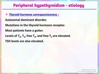 Peripheral hypothyroidism - etiology
 Thyroid hormone unresponsiveness :
Autosomal dominant disorder.
Mutations in the thyroid hormone receptor.
Most patients have a goiter.
Levels of T4, T3, free T4, and free T3 are elevated.
TSH levels are also elevated.
Dr Naveen Kumar Cheri
S.V. Medical College, Tirupati
 