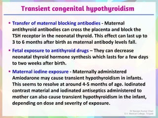 Transient congenital hypothyroidism
 Transfer of maternal blocking antibodies - Maternal
antithyroid antibodies can cross the placenta and block the
TSH receptor in the neonatal thyroid. This effect can last up to
3 to 6 months after birth as maternal antibody levels fall.
 Fetal exposure to antithyroid drugs – They can decrease
neonatal thyroid hormone synthesis which lasts for a few days
to two weeks after birth.
 Maternal iodine exposure - Maternally administered
Amiodarone may cause transient hypothyroidism in infants.
This seems to resolve at around 4-5 months of age. Iodinated
contrast material and iodinated antiseptics administered to
mother can also cause transient hypothyroidism in the infant,
depending on dose and severity of exposure.
Dr Naveen Kumar Cheri
S.V. Medical College, Tirupati
 