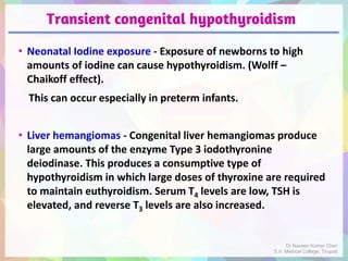 Transient congenital hypothyroidism
• Neonatal Iodine exposure - Exposure of newborns to high
amounts of iodine can cause hypothyroidism. (Wolff –
Chaikoff effect).
This can occur especially in preterm infants.
• Liver hemangiomas - Congenital liver hemangiomas produce
large amounts of the enzyme Type 3 iodothyronine
deiodinase. This produces a consumptive type of
hypothyroidism in which large doses of thyroxine are required
to maintain euthyroidism. Serum T4 levels are low, TSH is
elevated, and reverse T3 levels are also increased.
Dr Naveen Kumar Cheri
S.V. Medical College, Tirupati
 