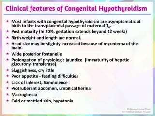 Clinical features of Congenital Hypothyroidism
 Most infants with congenital hypothyroidism are asymptomatic at
birth to the trans-placental passage of maternal T4.
 Post maturity (In 20%, gestation extends beyond 42 weeks)
 Birth weight and length are normal.
 Head size may be slightly increased because of myxedema of the
brain.
 Wide posterior fontanelle
 Prolongation of physiologic jaundice. (Immaturity of hepatic
glucuronyl transferase).
 Sluggishness, cry little
 Poor appetite - feeding difficulties
 Lack of interest, Somnolence
 Protruberent abdomen, umbilical hernia
 Macroglossia
 Cold or mottled skin, hypotonia
Dr Naveen Kumar Cheri
S.V. Medical College, Tirupati
 