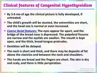 Clinical features of Congenital Hypothyroidism
 By 3-6 mo of age the clinical picture is fully developed, if
untreated.
 The child’s growth will be stunted, the extremities are short,
and the head size is normal or even increased.
 Coarse facial features: The eyes appear far apart, and the
bridge of the broad nose is depressed. The palpebral fissures
are narrow and the eyelids are swollen. The mouth is kept
open, and the thick, broad tongue protrudes.
 Dentition will be delayed.
 The neck is short and thick, and there may be deposits of fat
above the clavicles and between the neck and shoulders.
 The hands are broad and the fingers are short. The skin is dry
and scaly, and there is little perspiration.
Dr Naveen Kumar Cheri
S.V. Medical College, Tirupati
 