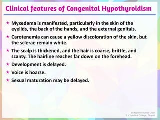Clinical features of Congenital Hypothyroidism
 Myxedema is manifested, particularly in the skin of the
eyelids, the back of the hands, and the external genitals.
 Carotenemia can cause a yellow discoloration of the skin, but
the sclerae remain white.
 The scalp is thickened, and the hair is coarse, brittle, and
scanty. The hairline reaches far down on the forehead.
 Development is delayed.
 Voice is hoarse.
 Sexual maturation may be delayed.
Dr Naveen Kumar Cheri
S.V. Medical College, Tirupati
 
