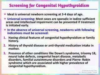 Screening for Congenital Hypothyroidism
 Ideal is universal newborn screening at 3-4 days of age.
 Universal screening: Most cases are sporadic in Iodine sufficient
areas and intellectual impairment can be prevented if treatment
is initiated early.
 In the absence of universal screening, newborns with following
indications must be screened:
1. Having clinical features of congenital hypothyroidism or family
history.
2. History of thyroid disease or anti-thyroid medication intake in
mother.
3. Presence of other conditions like Down’s syndrome, trisomy 18,
neural tube defects, congenital heart disease, metabolic
disorders, familial autoimmune disorders and Pierre- Robin
syndrome which are associated with higher prevalence of
congenital hypothyroidism.
Dr Naveen Kumar Cheri
S.V. Medical College, Tirupati
 