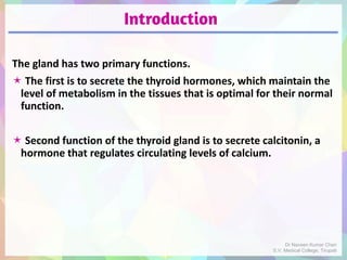 Introduction
The gland has two primary functions.
 The first is to secrete the thyroid hormones, which maintain the
level of metabolism in the tissues that is optimal for their normal
function.
 Second function of the thyroid gland is to secrete calcitonin, a
hormone that regulates circulating levels of calcium.
Dr Naveen Kumar Cheri
S.V. Medical College, Tirupati
 