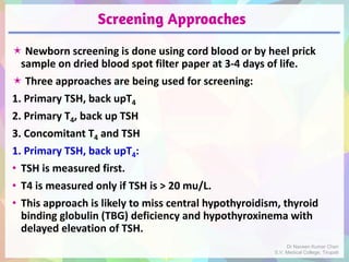 Screening Approaches
 Newborn screening is done using cord blood or by heel prick
sample on dried blood spot filter paper at 3-4 days of life.
 Three approaches are being used for screening:
1. Primary TSH, back upT4
2. Primary T4, back up TSH
3. Concomitant T4 and TSH
1. Primary TSH, back upT4:
• TSH is measured first.
• T4 is measured only if TSH is > 20 mu/L.
• This approach is likely to miss central hypothyroidism, thyroid
binding globulin (TBG) deficiency and hypothyroxinema with
delayed elevation of TSH.
Dr Naveen Kumar Cheri
S.V. Medical College, Tirupati
 