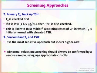Screening Approaches
2. Primary T4, back up TSH:
• T4 is checked first
• If it is low (< 6.5 μg/dL), then TSH is also checked.
• This is likely to miss milder/ subclinical cases of CH in which T4 is
initially normal with elevated TSH.
3. Concomitant T4 and TSH:
• It is the most sensitive approach but incurs higher cost.
 Abnormal values on screening should always be confirmed by a
venous sample, using age appropriate cut-offs.
Dr Naveen Kumar Cheri
S.V. Medical College, Tirupati
 
