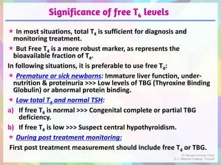 Significance of free T4 levels
 In most situations, total T4 is sufficient for diagnosis and
monitoring treatment.
 But Free T4 is a more robust marker, as represents the
bioavailable fraction of T4.
In following situations, it is preferable to use free T4:
 Premature or sick newborns: Immature liver function, under-
nutrition & proteinuria >>> Low levels of TBG (Thyroxine Binding
Globulin) or abnormal protein binding.
 Low total T4 and normal TSH:
a) If free T4 is normal >>> Congenital complete or partial TBG
deficiency.
b) If free T4 is low >>> Suspect central hypothyroidism.
 During post treatment monitoring:
First post treatment measurement should include free T4 or TBG.
Dr Naveen Kumar Cheri
S.V. Medical College, Tirupati
 