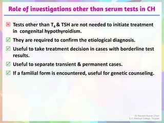 Role of investigations other than serum tests in CH
 Tests other than T4 & TSH are not needed to initiate treatment
in congenital hypothyroidism.
 They are required to confirm the etiological diagnosis.
 Useful to take treatment decision in cases with borderline test
results.
 Useful to separate transient & permanent cases.
 If a familial form is encountered, useful for genetic counseling.
Dr Naveen Kumar Cheri
S.V. Medical College, Tirupati
 