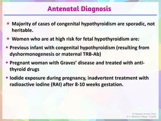 Antenatal Diagnosis
 Majority of cases of congenital hypothyroidism are sporadic, not
heritable.
 Women who are at high risk for fetal hypothyroidism are:
 Previous infant with congenital hypothyroidism (resulting from
dyshormonogenesis or maternal TRB-Ab)
 Pregnant woman with Graves’ disease and treated with anti-
thyroid drugs
 Iodide exposure during pregnancy, inadvertent treatment with
radioactive iodine (RAI) after 8-10 weeks gestation.
Dr Naveen Kumar Cheri
S.V. Medical College, Tirupati
 