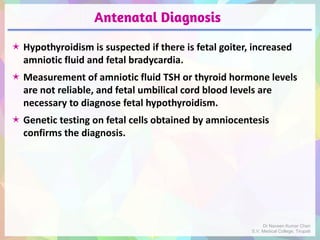 Antenatal Diagnosis
 Hypothyroidism is suspected if there is fetal goiter, increased
amniotic fluid and fetal bradycardia.
 Measurement of amniotic fluid TSH or thyroid hormone levels
are not reliable, and fetal umbilical cord blood levels are
necessary to diagnose fetal hypothyroidism.
 Genetic testing on fetal cells obtained by amniocentesis
confirms the diagnosis.
Dr Naveen Kumar Cheri
S.V. Medical College, Tirupati
 