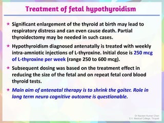 Treatment of fetal hypothyroidism
 Significant enlargement of the thyroid at birth may lead to
respiratory distress and can even cause death. Partial
thyroidectomy may be needed in such cases.
 Hypothyroidism diagnosed antenatally is treated with weekly
intra-amniotic injections of L-thyroxine. Initial dose is 250 mcg
of L-thyroxine per week (range 250 to 600 mcg).
 Subsequent dosing was based on the treatment effect in
reducing the size of the fetal and on repeat fetal cord blood
thyroid tests.
 Main aim of antenatal therapy is to shrink the goiter. Role in
long term neuro cognitive outcome is questionable.
Dr Naveen Kumar Cheri
S.V. Medical College, Tirupati
 