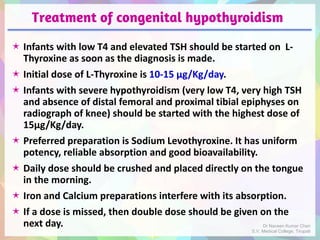 Treatment of congenital hypothyroidism
 Infants with low T4 and elevated TSH should be started on L-
Thyroxine as soon as the diagnosis is made.
 Initial dose of L-Thyroxine is 10-15 μg/Kg/day.
 Infants with severe hypothyroidism (very low T4, very high TSH
and absence of distal femoral and proximal tibial epiphyses on
radiograph of knee) should be started with the highest dose of
15μg/Kg/day.
 Preferred preparation is Sodium Levothyroxine. It has uniform
potency, reliable absorption and good bioavailability.
 Daily dose should be crushed and placed directly on the tongue
in the morning.
 Iron and Calcium preparations interfere with its absorption.
 If a dose is missed, then double dose should be given on the
next day. Dr Naveen Kumar Cheri
S.V. Medical College, Tirupati
 