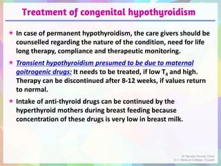 Treatment of congenital hypothyroidism
 In case of permanent hypothyroidism, the care givers should be
counselled regarding the nature of the condition, need for life
long therapy, compliance and therapeutic monitoring.
 Transient hypothyroidism presumed to be due to maternal
goitrogenic drugs: It needs to be treated, if low T4 and high.
Therapy can be discontinued after 8-12 weeks, if values return
to normal.
 Intake of anti-thyroid drugs can be continued by the
hyperthyroid mothers during breast feeding because
concentration of these drugs is very low in breast milk.
Dr Naveen Kumar Cheri
S.V. Medical College, Tirupati
 