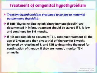 Treatment of congenital hypothyroidism
 Transient hypothyroidism presumed to be due to maternal
autoimmune thyroiditis:
 If TBII (Thyroxine Binding Inhibitory Immunoglobulin) are
documented in infant, treatment should be started if T4 is low
and continued for 3-6 months.
 If it is not possible to document TBII, continue treatment till the
age of 3 years and then give a trial off therapy for 6 weeks
followed by retesting of T4 and TSH to determine the need for
continuation of therapy. If they are normal, monitor TSH
annually.
Dr Naveen Kumar Cheri
S.V. Medical College, Tirupati
 