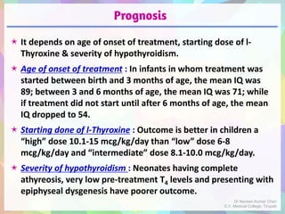 Prognosis
 It depends on age of onset of treatment, starting dose of l-
Thyroxine & severity of hypothyroidism.
 Age of onset of treatment : In infants in whom treatment was
started between birth and 3 months of age, the mean IQ was
89; between 3 and 6 months of age, the mean IQ was 71; while
if treatment did not start until after 6 months of age, the mean
IQ dropped to 54.
 Starting done of l-Thyroxine : Outcome is better in children a
“high” dose 10.1-15 mcg/kg/day than “low” dose 6-8
mcg/kg/day and “intermediate” dose 8.1-10.0 mcg/kg/day.
 Severity of hypothyroidism : Neonates having complete
athyreosis, very low pre-treatment T4 levels and presenting with
epiphyseal dysgenesis have poorer outcome.
Dr Naveen Kumar Cheri
S.V. Medical College, Tirupati
 