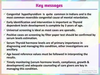 Key messages
 Congenital hypothyroidism is quite common in Indians and is the
most common reversible congenital cause of mental retardation.
 Early identification and intervention is important as Thyroid
dependent brain development is complete by 3 years of age.
 Universal screening is ideal as most cases are sporadic.
 Positive cases on screening by filter paper test should be confirmed by
serum levels estimation.
 Serum Thyroid hormone levels are of primary importance in
diagnosing and managing this condition, other investigations are
ancillary.
 Age based reference values must be followed in interpreting the
results.
 Timely monitoring (serum hormone levels, compliance, growth &
development) and adequate counseling of care givers are key in
managing this condition. Dr Naveen Kumar Cheri
S.V. Medical College, Tirupati
 