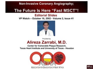 Non-Invasive Coronary Angiography;
The Future Is Here “Fast MSCT”!
Provided by:
Alireza Zarrabi, M.D.
Center for Vulnerable Plaque Research,
Texas Heart Institute and University of Texas - Houston
Editorial Slides
VP Watch – October 16, 2002 - Volume 2, Issue 41
 