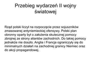 Przebieg wydarzeń II wojny
światowej
Rząd polski liczył na rozpoczęcie przez sojuszników
zmasowanej antyniemieckiej ofensywy. Polski plan
obronny oparty był o założenia skutecznej pomocy
zbrojnej ze strony aliantów zachodnich. Do takiej pomocy
jednakże nie doszło. Anglia i Francja ograniczyły się do
minimalnych działań na zachodniej granicy Niemiec oraz
do akcji propagandowej.
 
