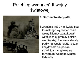 Przebieg wydarzeń II wojny
światowej
3. Obrona Westerplatte
1 września 1939 r. o świcie bez
formalnego wypowiedzenia
wojny Niemcy zaatakowali
wzdłuż całej granicy polsko -
niemieckiej. Pierwsze strzały
padły na Westerplatte, gdzie
znajdowała się polska
składnica tranzytowa na
terytorium Wolnego Miasta
Gdańska.
 