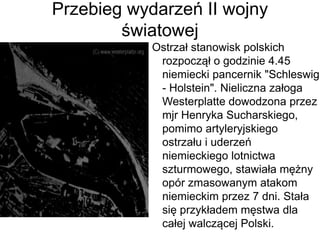 Przebieg wydarzeń II wojny
światowej
Ostrzał stanowisk polskich
rozpoczął o godzinie 4.45
niemiecki pancernik "Schleswig
- Holstein". Nieliczna załoga
Westerplatte dowodzona przez
mjr Henryka Sucharskiego,
pomimo artyleryjskiego
ostrzału i uderzeń
niemieckiego lotnictwa
szturmowego, stawiała mężny
opór zmasowanym atakom
niemieckim przez 7 dni. Stała
się przykładem męstwa dla
całej walczącej Polski.
 