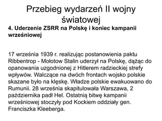 Przebieg wydarzeń II wojny
światowej
4. Uderzenie ZSRR na Polskę i koniec kampanii
wrześniowej
17 września 1939 r. realizując postanowienia paktu
Ribbentrop - Mołotow Stalin uderzył na Polskę, dążąc do
opanowania uzgodnionej z Hitlerem radzieckiej strefy
wpływów. Walczące na dwóch frontach wojsko polskie
skazane było na klęskę. Władze polskie ewakuowano do
Rumunii. 28 września skapitulowała Warszawa, 2
października padł Hel. Ostatnią bitwę kampanii
wrześniowej stoczyły pod Kockiem oddziały gen.
Franciszka Kleeberga.
 