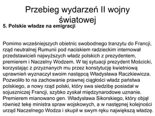 Przebieg wydarzeń II wojny
światowej
5. Polskie władze na emigracji
Pomimo wcześniejszych obietnic swobodnego tranzytu do Francji,
rząd neutralnej Rumunii pod naciskiem radzieckim internował
przedstawicieli najwyższych władz polskich z prezydentem,
premierem i Naczelny Wodzem. W tej sytuacji prezydent Mościcki,
korzystając z przyznanych mu przez konstytucję kwietniową
uprawnień wyznaczył swoim następcą Władysława Raczkiewicza.
Pozwoliło to na zachowanie prawnej ciągłości władz państwa
polskiego, a nowy rząd polski, który swa siedzibę posiadał w
sojuszniczej Francji, szybko zyskał międzynarodowe uznanie.
Premierem mianowano gen. Władysława Sikorskiego, który objął
również tekę ministra spraw wojskowych, a w następnej kolejności
urząd Naczelnego Wodza i skupił w swym ręku największą władzę.
 