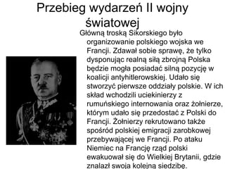 Przebieg wydarzeń II wojny
światowej
Główną troską Sikorskiego było
organizowanie polskiego wojska we
Francji. Zdawał sobie sprawę, że tylko
dysponując realną siłą zbrojną Polska
będzie mogła posiadać silną pozycję w
koalicji antyhitlerowskiej. Udało się
stworzyć pierwsze oddziały polskie. W ich
skład wchodzili uciekinierzy z
rumuńskiego internowania oraz żołnierze,
którym udało się przedostać z Polski do
Francji. Żołnierzy rekrutowano także
spośród polskiej emigracji zarobkowej
przebywającej we Francji. Po ataku
Niemiec na Francję rząd polski
ewakuował się do Wielkiej Brytanii, gdzie
znalazł swoja kolejną siedzibę.
 