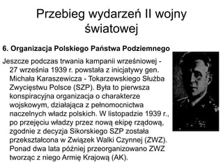 Przebieg wydarzeń II wojny
światowej
6. Organizacja Polskiego Państwa Podziemnego
Jeszcze podczas trwania kampanii wrześniowej -
27 września 1939 r. powstała z inicjatywy gen.
Michała Karaszewicza - Tokarzewskiego Służba
Zwycięstwu Polsce (SZP). Była to pierwsza
konspiracyjna organizacja o charakterze
wojskowym, działająca z pełnomocnictwa
naczelnych władz polskich. W listopadzie 1939 r.,
po przejęciu władzy przez nową ekipę rządową,
zgodnie z decyzja Sikorskiego SZP została
przekształcona w Związek Walki Czynnej (ZWZ).
Ponad dwa lata później przeorganizowano ZWZ
tworząc z niego Armię Krajową (AK).
 