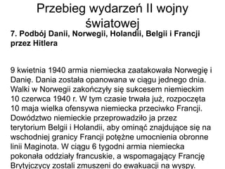 Przebieg wydarzeń II wojny
światowej
7. Podbój Danii, Norwegii, Holandii, Belgii i Francji
przez Hitlera
9 kwietnia 1940 armia niemiecka zaatakowała Norwegię i
Danię. Dania została opanowana w ciągu jednego dnia.
Walki w Norwegii zakończyły się sukcesem niemieckim
10 czerwca 1940 r. W tym czasie trwała już, rozpoczęta
10 maja wielka ofensywa niemiecka przeciwko Francji.
Dowództwo niemieckie przeprowadziło ja przez
terytorium Belgii i Holandii, aby ominąć znajdujące się na
wschodniej granicy Francji potężne umocnienia obronne
linii Maginota. W ciągu 6 tygodni armia niemiecka
pokonała oddziały francuskie, a wspomagający Francję
Brytyjczycy zostali zmuszeni do ewakuacji na wyspy.
 