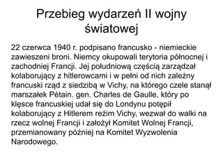 Przebieg wydarzeń II wojny
światowej
22 czerwca 1940 r. podpisano francusko - niemieckie
zawieszeni broni. Niemcy okupowali terytoria północnej i
zachodniej Francji. Jej południową częścią zarządzał
kolaborujący z hitlerowcami i w pełni od nich zależny
francuski rząd z siedzibą w Vichy, na którego czele stanął
marszałek Pètain. gen. Charles de Gaulle, który po
klęsce francuskiej udał się do Londynu potępił
kolaborujący z Hitlerem reżim Vichy, wezwał do walki na
rzecz wolnej Francji i założył Komitet Wolnej Francji,
przemianowany później na Komitet Wyzwolenia
Narodowego.
 