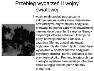 Przebieg wydarzeń II wojny
światowej
Inwazja miała zostać poprzedzona
zakrojonymi na wielką skalę działaniami
powietrznymi, aby w obliczu brytyjskiej
przewagi na morzu zapewnić powodzenie
niemieckiego desantu. 8 sierpnia Niemcy
rozpoczęli lotnicze natarcie. Uderzyli na
porty, konwoje morskie i lotniska. 7
września Niemcy zaczęli atakować
brytyjskie miasta. Celem tych działań było
wywołanie w społeczeństwie brytyjskim
psychozy strachu i paniki. działania te nie
przyniosły skutku. Pomimo trwających trzy
miesiące wysiłków niemieckiego lotnictwa
bitwa o Anglię została przez Niemcy
przegrana.
 